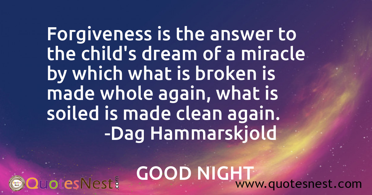Forgiveness is the answer to the child's dream of a miracle by which what is broken is made whole again, what is soiled is made clean again.